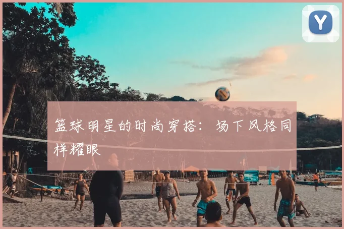 篮球明星的时尚穿搭:场下风格同样耀眼