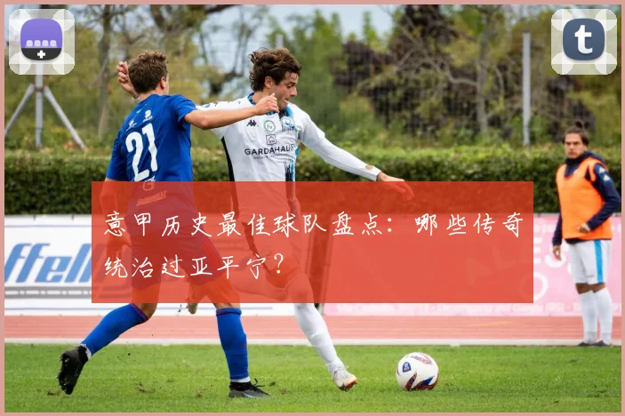 意甲历史最佳球队盘点：哪些传奇统治过亚平宁？