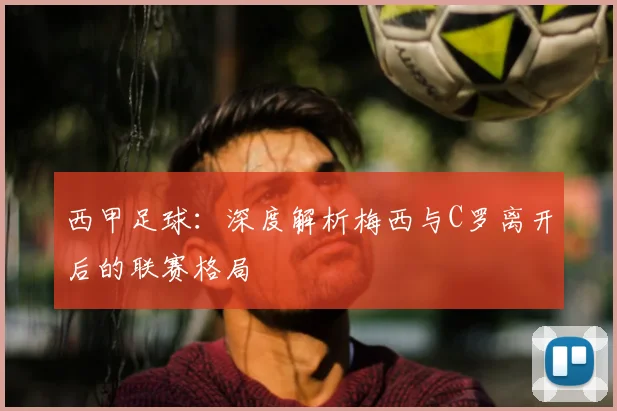 西甲足球:深度解析梅西与C罗离开后的联赛格局