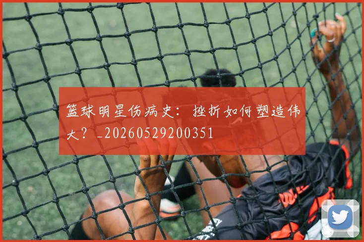 篮球明星伤病史:挫折如何塑造伟大?_20260529200351