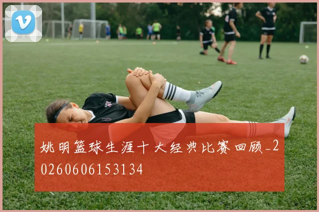 姚明篮球生涯十大经典比赛回顾_20260606153134