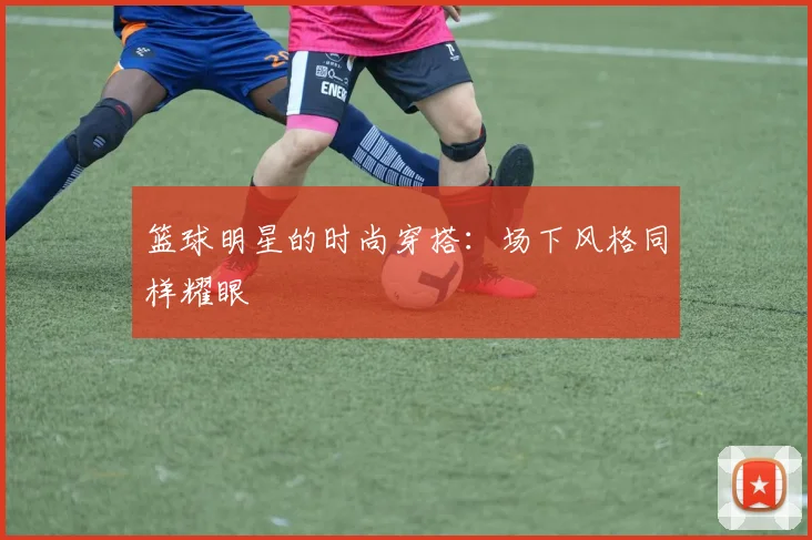 篮球明星的时尚穿搭：场下风格同样耀眼